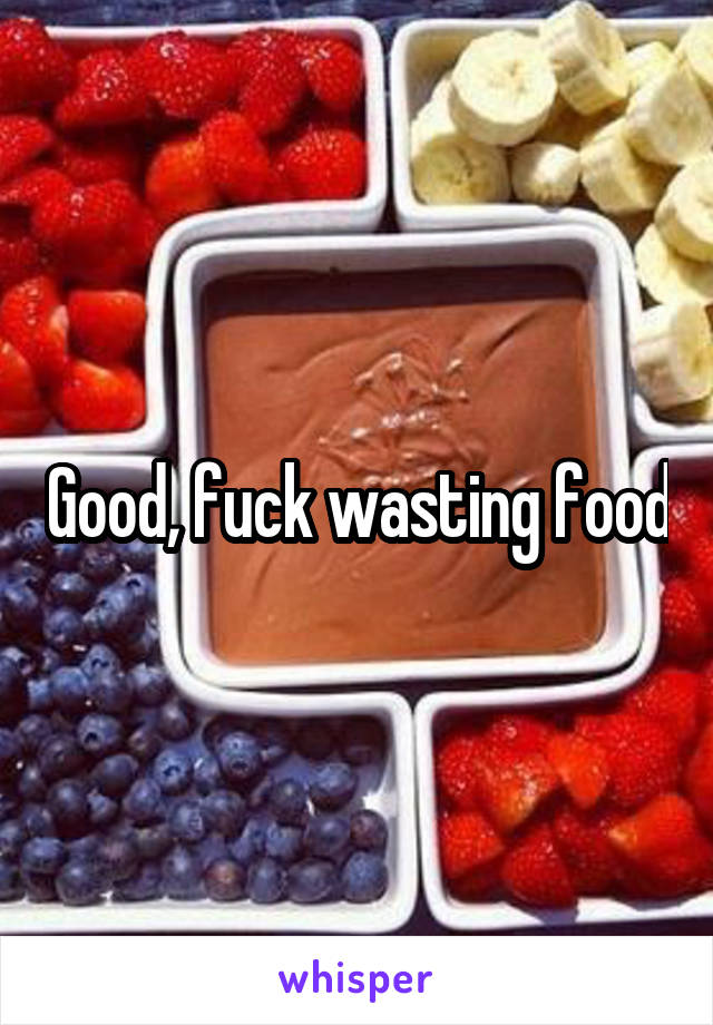 Good, fuck wasting food