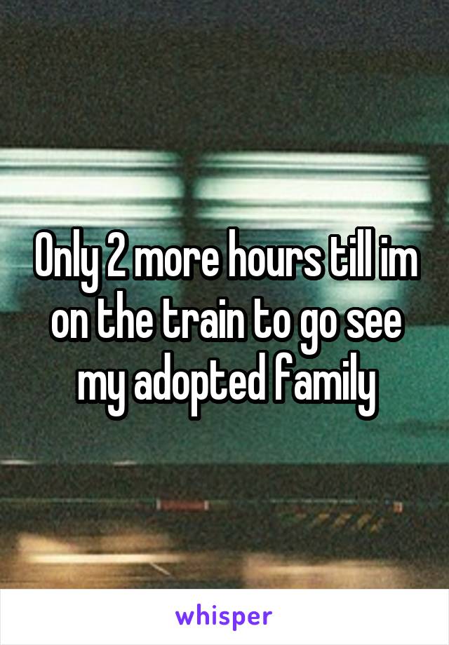 Only 2 more hours till im on the train to go see my adopted family