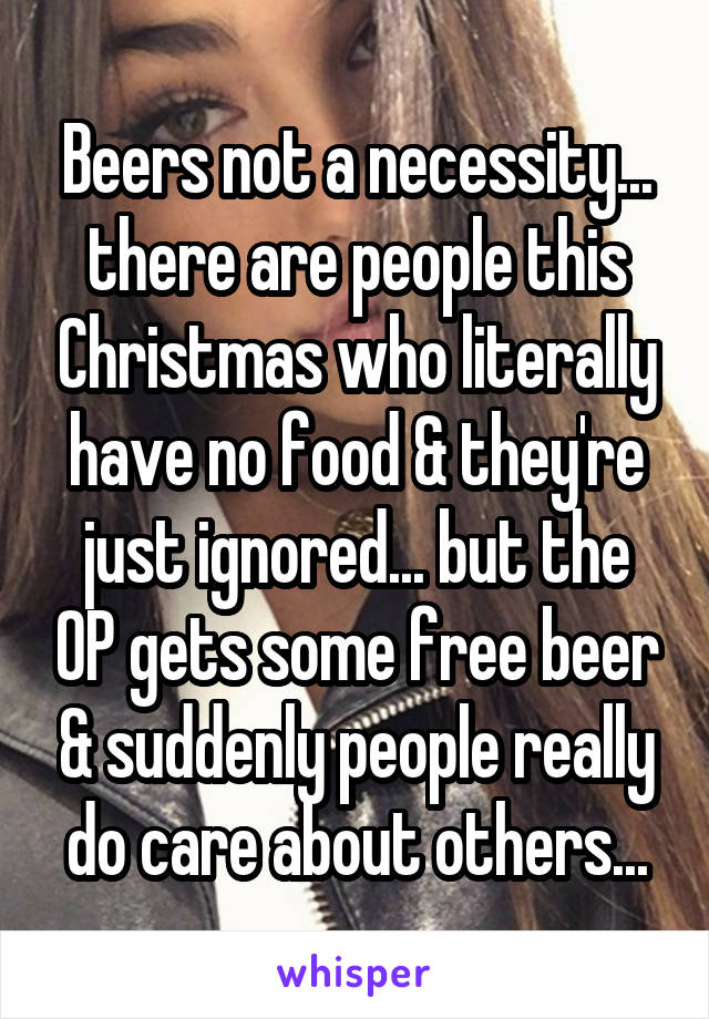 Beers not a necessity... there are people this Christmas who literally have no food & they're just ignored... but the OP gets some free beer & suddenly people really do care about others...