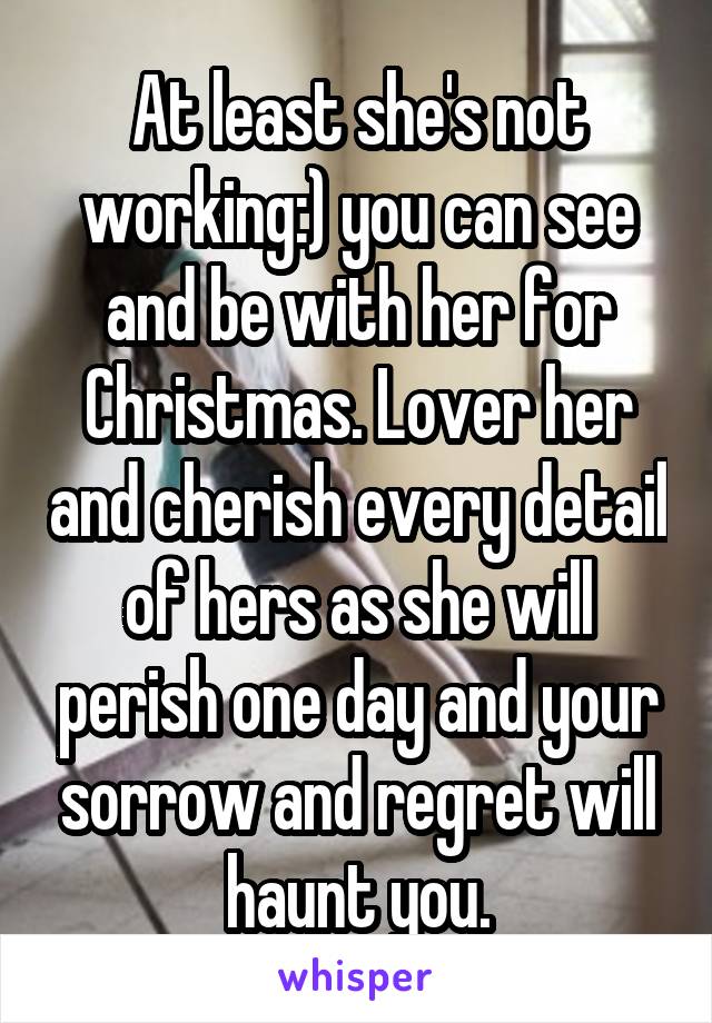 At least she's not working:) you can see and be with her for Christmas. Lover her and cherish every detail of hers as she will perish one day and your sorrow and regret will haunt you.