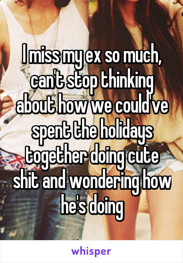 I miss my ex so much, can't stop thinking about how we could've spent the holidays together doing cute shit and wondering how he's doing