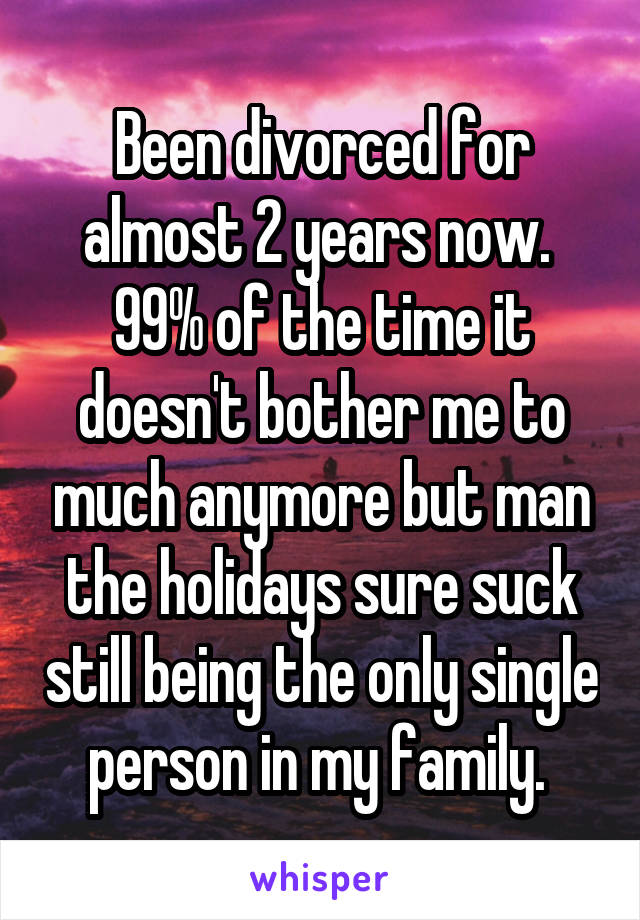 Been divorced for almost 2 years now.  99% of the time it doesn't bother me to much anymore but man the holidays sure suck still being the only single person in my family. 