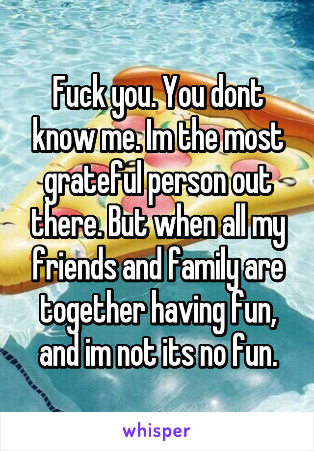 Fuck you. You dont know me. Im the most grateful person out there. But when all my friends and family are together having fun, and im not its no fun.