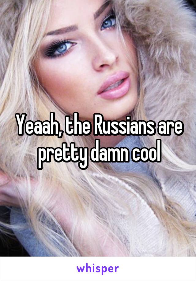 Yeaah, the Russians are pretty damn cool