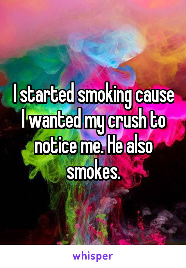 I started smoking cause I wanted my crush to notice me. He also smokes.