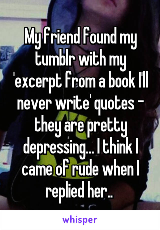 My friend found my tumblr with my 'excerpt from a book I'll never write' quotes - they are pretty depressing... I think I came of rude when I replied her.. 