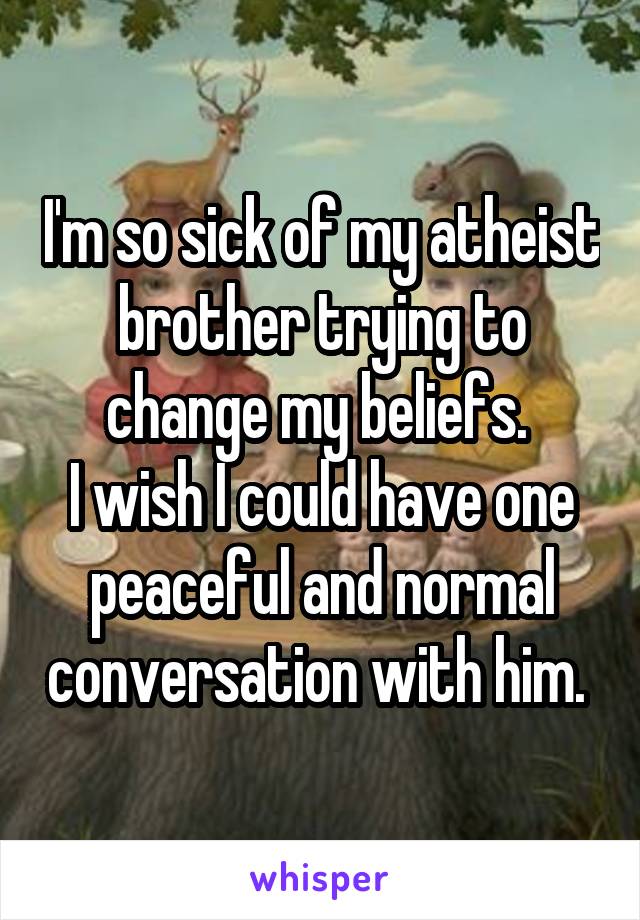 I'm so sick of my atheist brother trying to change my beliefs. 
I wish I could have one peaceful and normal conversation with him. 