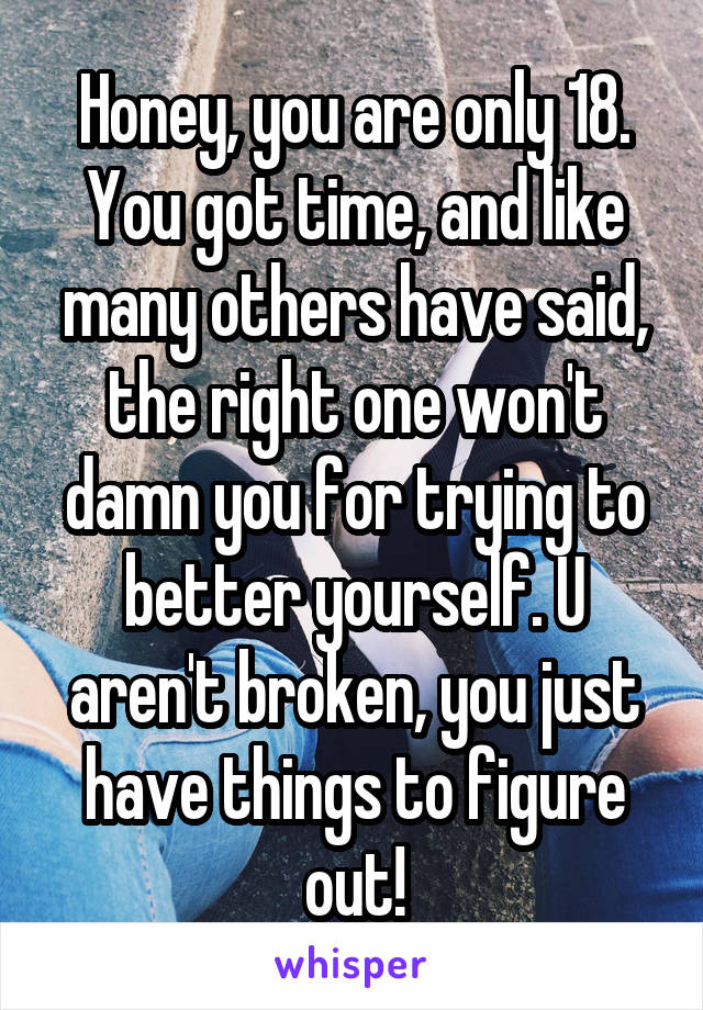 Honey, you are only 18. You got time, and like many others have said, the right one won't damn you for trying to better yourself. U aren't broken, you just have things to figure out!