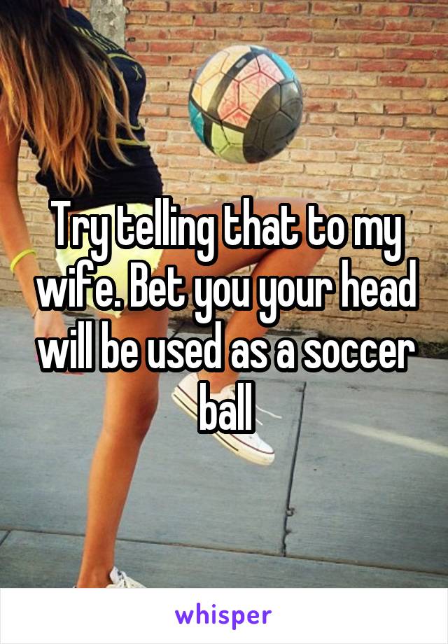 Try telling that to my wife. Bet you your head will be used as a soccer ball