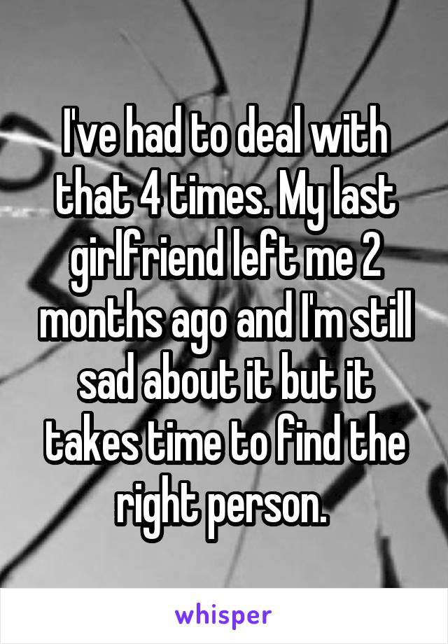 I've had to deal with that 4 times. My last girlfriend left me 2 months ago and I'm still sad about it but it takes time to find the right person. 