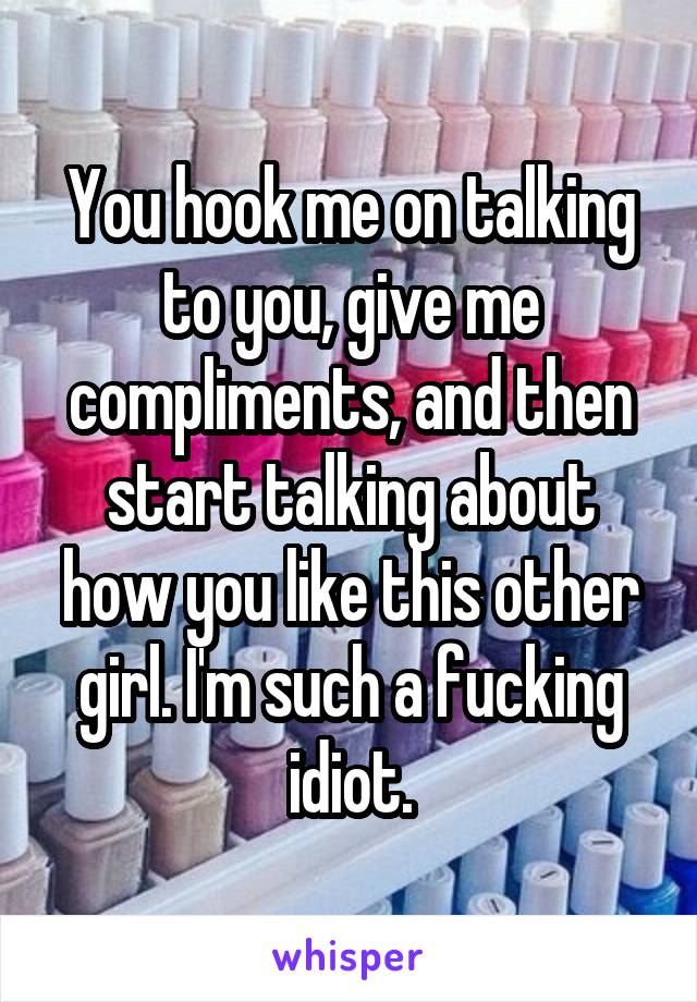 You hook me on talking to you, give me compliments, and then start talking about how you like this other girl. I'm such a fucking idiot.