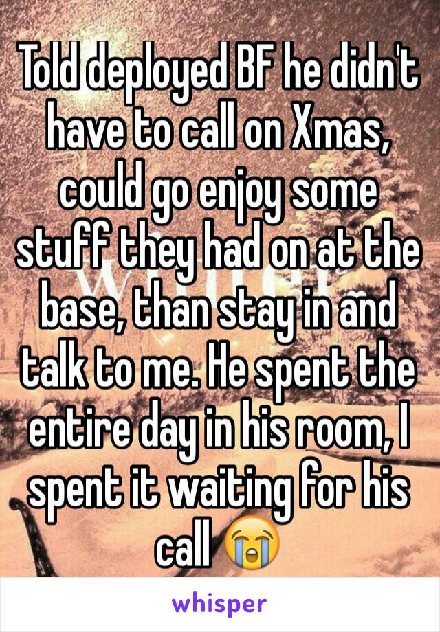 Told deployed BF he didn't have to call on Xmas, could go enjoy some stuff they had on at the base, than stay in and talk to me. He spent the entire day in his room, I spent it waiting for his call 😭