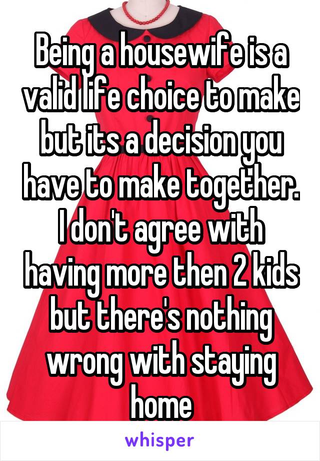 Being a housewife is a valid life choice to make but its a decision you have to make together. I don't agree with having more then 2 kids but there's nothing wrong with staying home