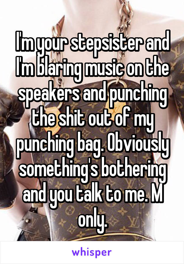 I'm your stepsister and I'm blaring music on the speakers and punching the shit out of my punching bag. Obviously something's bothering and you talk to me. M only.