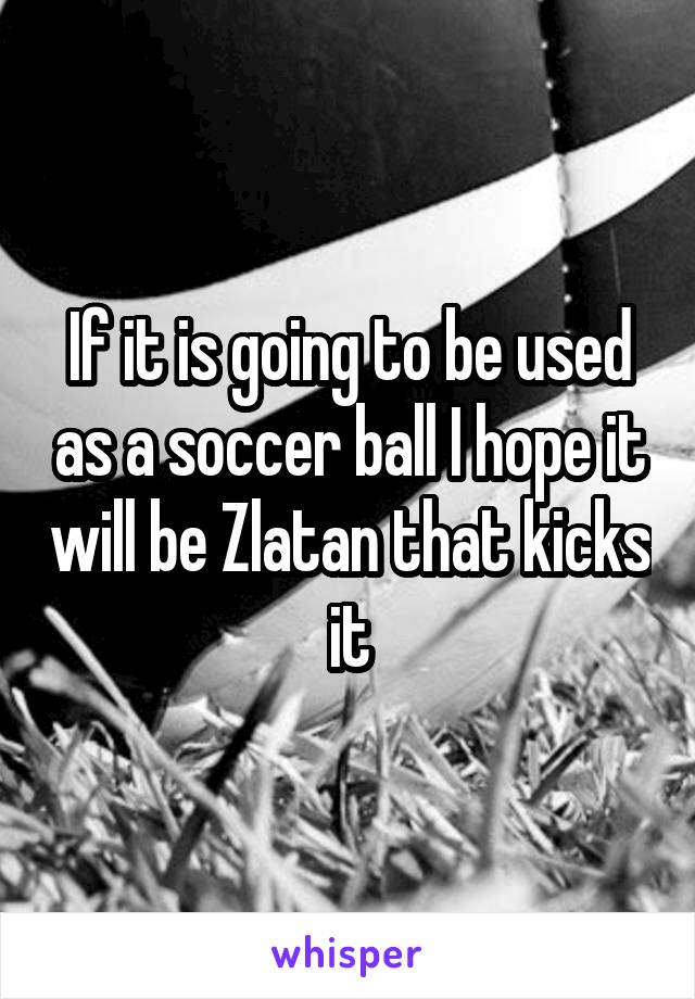If it is going to be used as a soccer ball I hope it will be Zlatan that kicks it