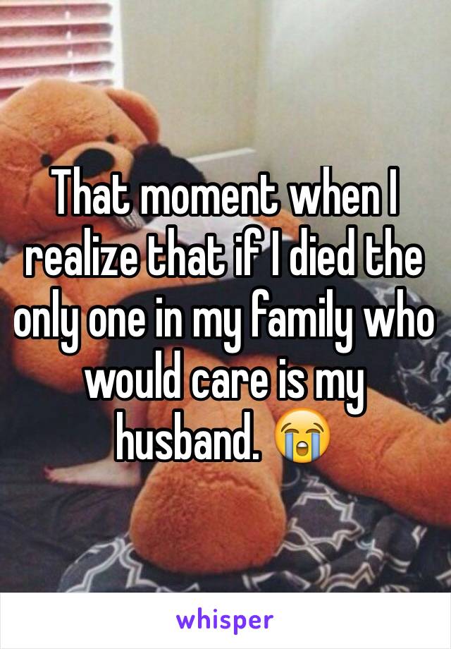 That moment when I realize that if I died the only one in my family who would care is my husband. 😭