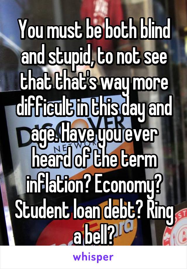 You must be both blind and stupid, to not see that that's way more difficult in this day and age. Have you ever heard of the term inflation? Economy? Student loan debt? Ring a bell?