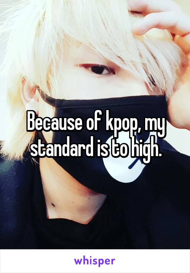 Because of kpop, my standard is to high.