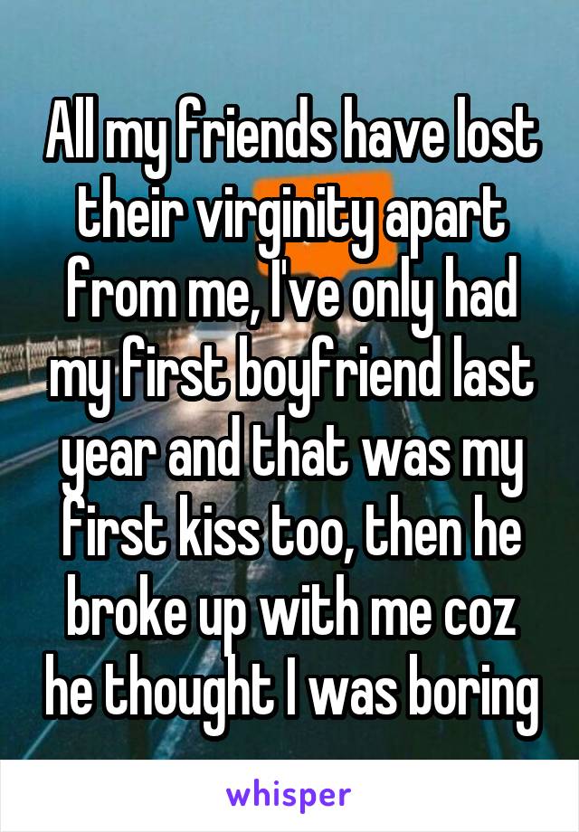 All my friends have lost their virginity apart from me, I've only had my first boyfriend last year and that was my first kiss too, then he broke up with me coz he thought I was boring