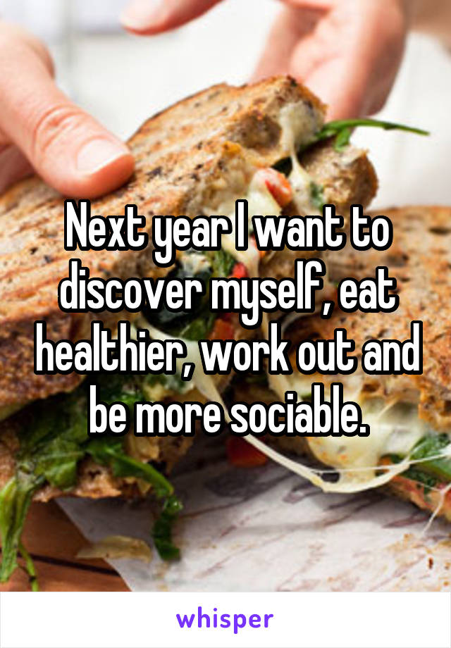 Next year I want to discover myself, eat healthier, work out and be more sociable.