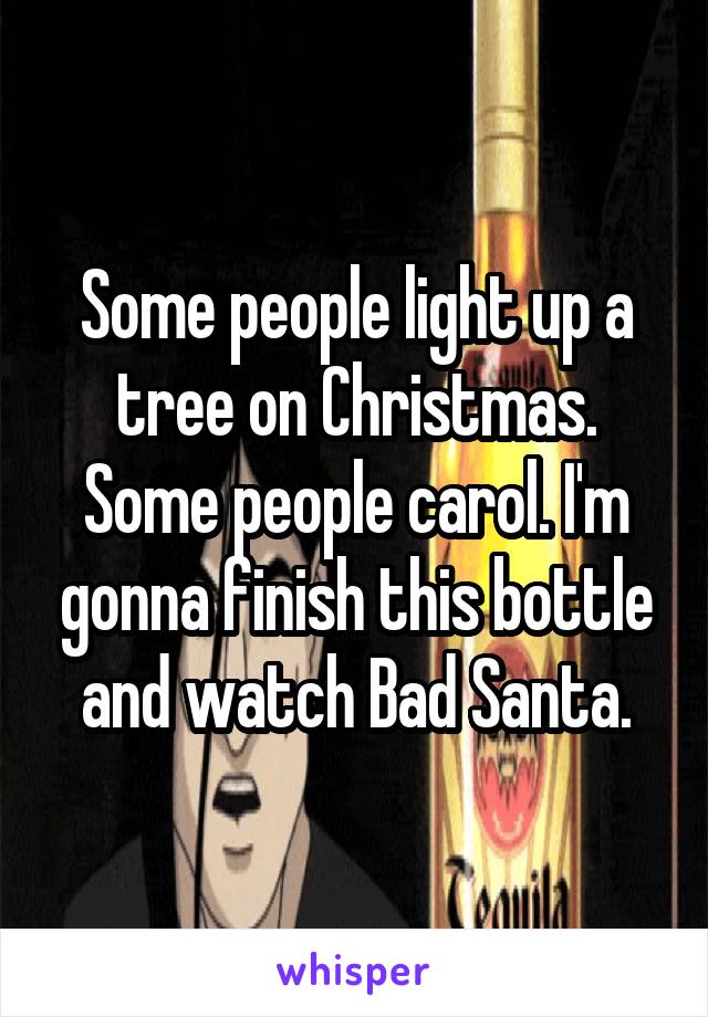 Some people light up a tree on Christmas. Some people carol. I'm gonna finish this bottle and watch Bad Santa.