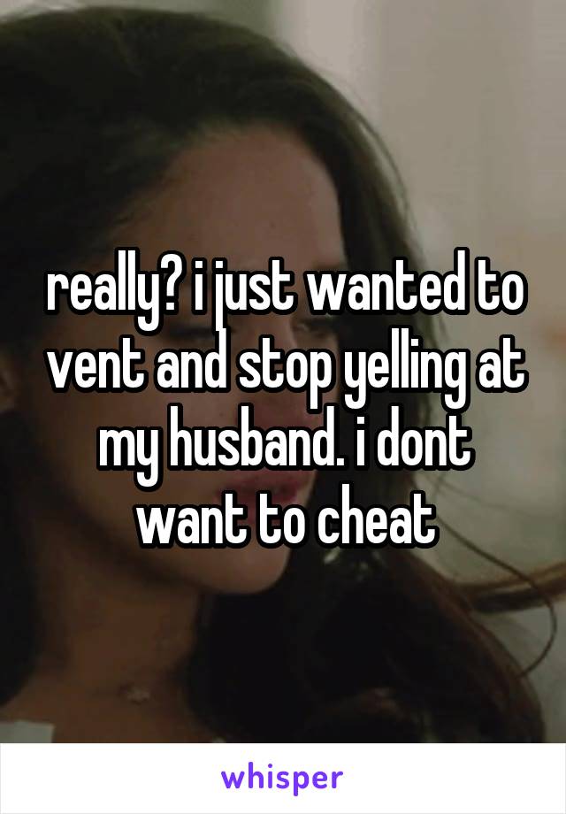 really? i just wanted to vent and stop yelling at my husband. i dont want to cheat