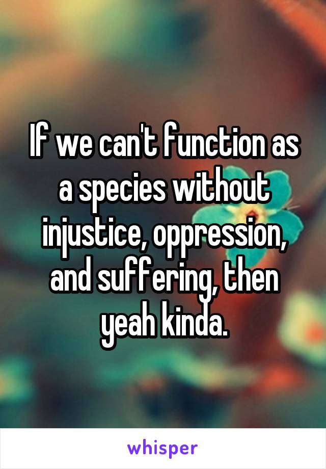 If we can't function as a species without injustice, oppression, and suffering, then yeah kinda.