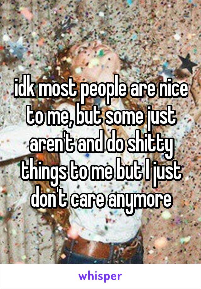 idk most people are nice to me, but some just aren't and do shitty things to me but I just don't care anymore