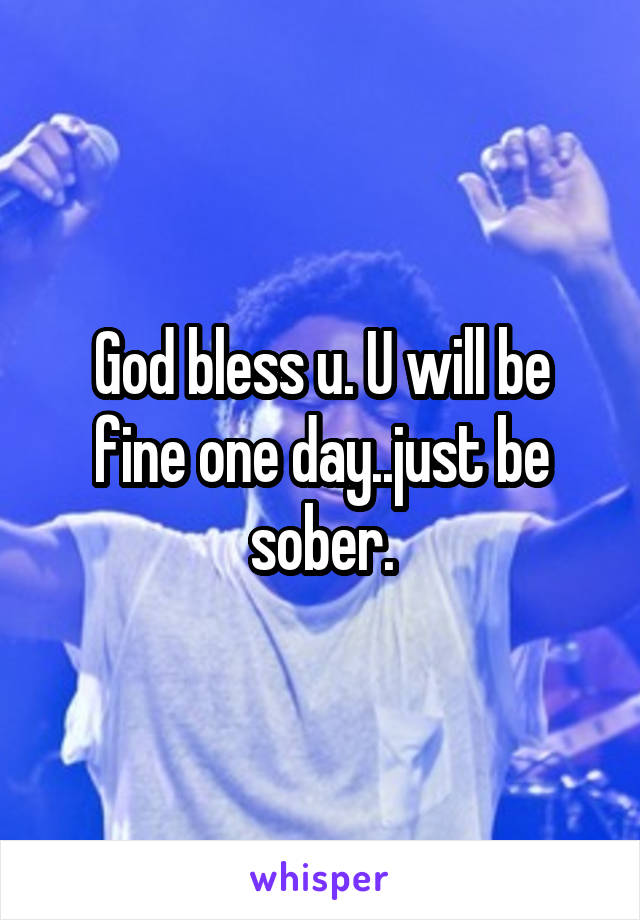 God bless u. U will be fine one day..just be sober.