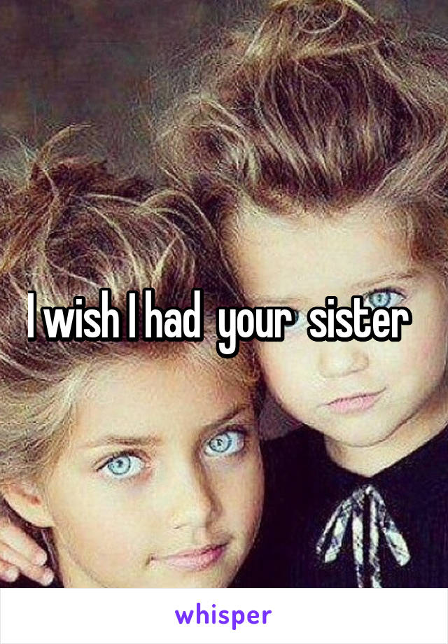 I wish I had  your  sister  