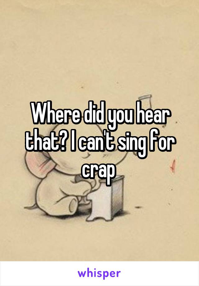 Where did you hear that? I can't sing for crap 