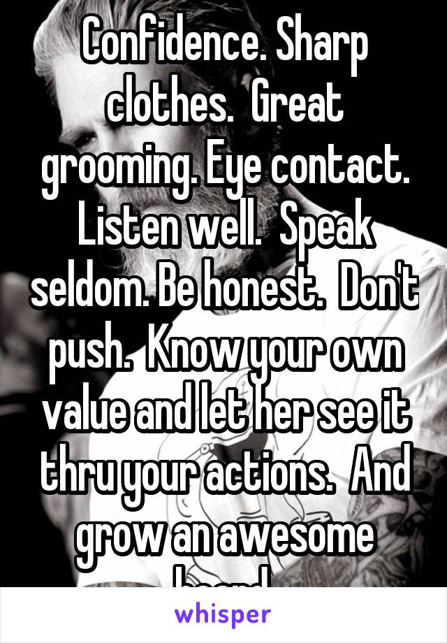 Confidence. Sharp clothes.  Great grooming. Eye contact. Listen well.  Speak seldom. Be honest.  Don't push.  Know your own value and let her see it thru your actions.  And grow an awesome beard.
