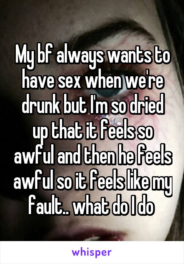 My bf always wants to have sex when we're drunk but I'm so dried up that it feels so awful and then he feels awful so it feels like my fault.. what do I do 