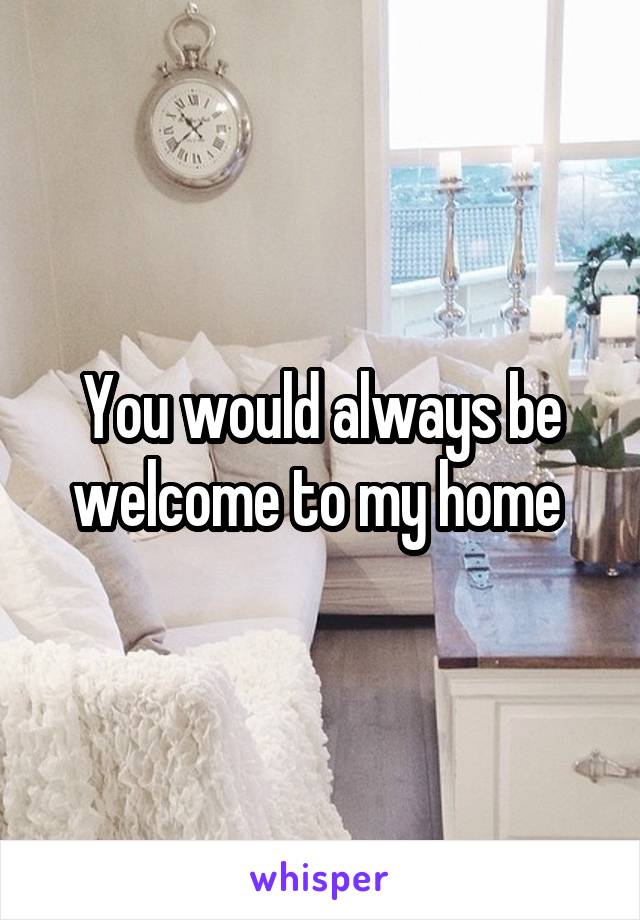 You would always be welcome to my home 