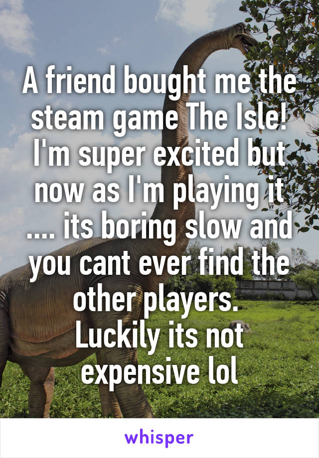 A friend bought me the steam game The Isle! I'm super excited but now as I'm playing it .... its boring slow and you cant ever find the other players. 
Luckily its not expensive lol