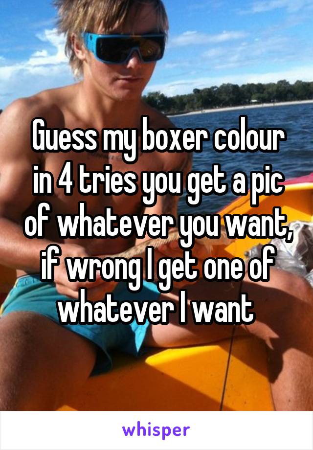 Guess my boxer colour in 4 tries you get a pic of whatever you want, if wrong I get one of whatever I want 