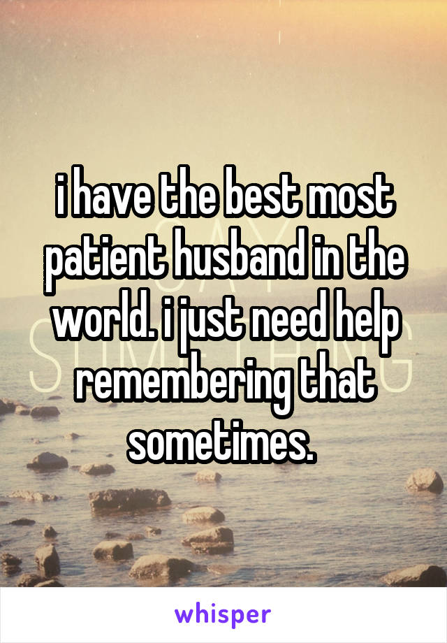 i have the best most patient husband in the world. i just need help remembering that sometimes. 