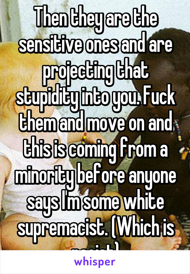 Then they are the sensitive ones and are projecting that stupidity into you. Fuck them and move on and this is coming from a minority before anyone says I'm some white supremacist. (Which is racist)