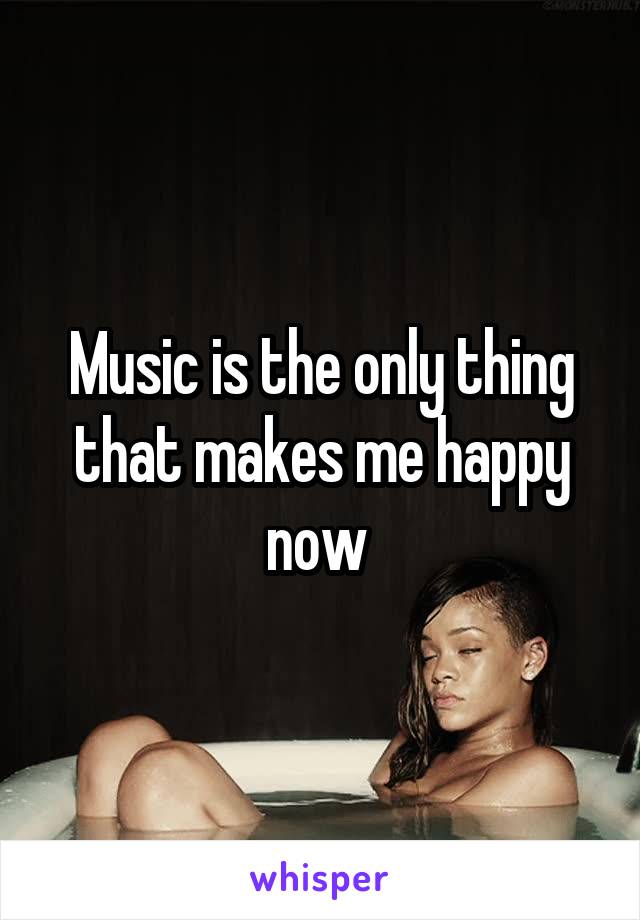 Music is the only thing that makes me happy now 