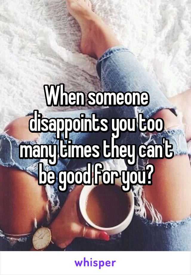 When someone disappoints you too many times they can't be good for you?