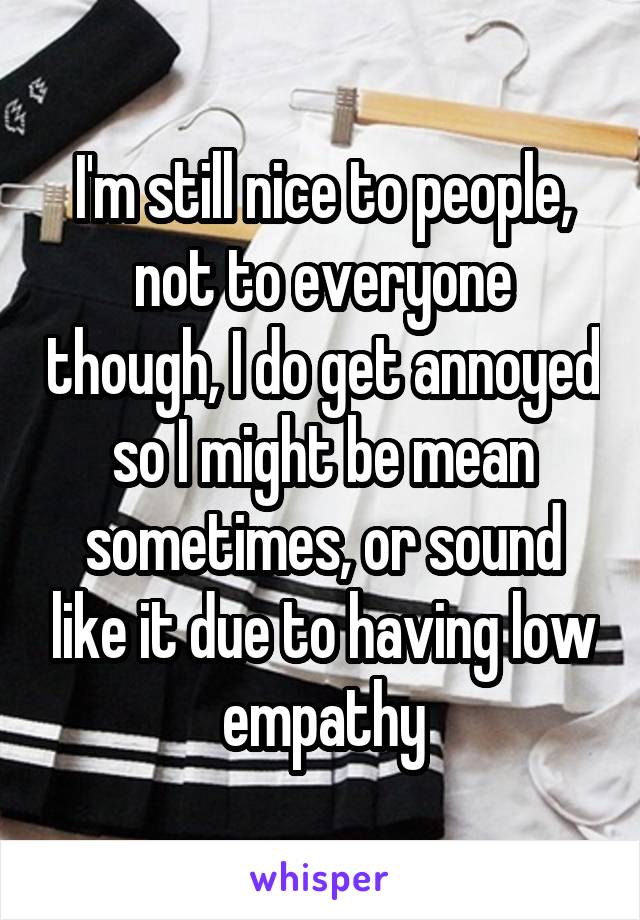 I'm still nice to people, not to everyone though, I do get annoyed so I might be mean sometimes, or sound like it due to having low empathy