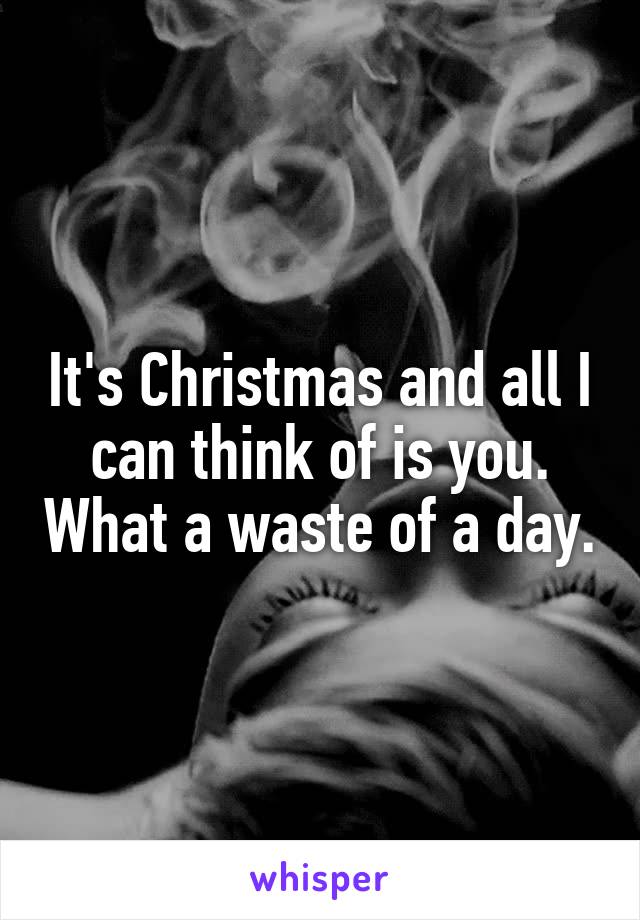 It's Christmas and all I can think of is you. What a waste of a day.