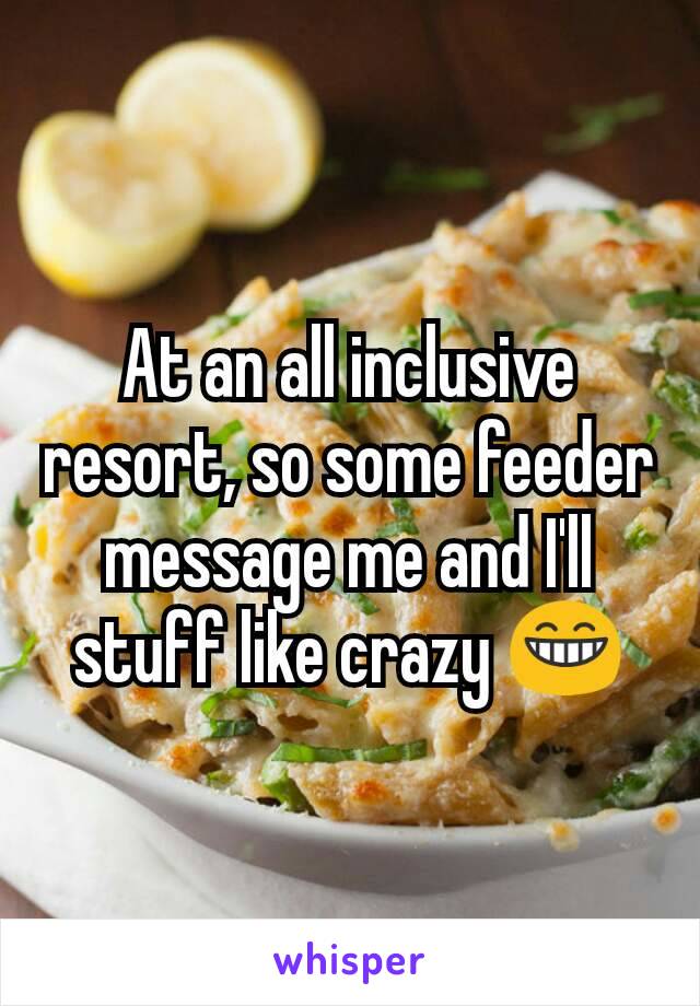 At an all inclusive resort, so some feeder message me and I'll stuff like crazy 😁