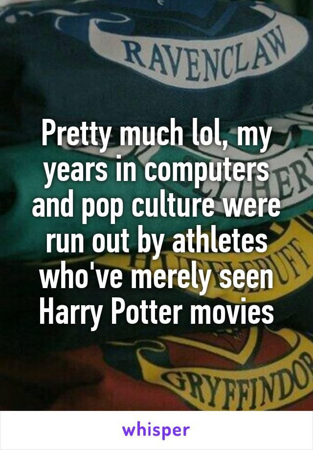 Pretty much lol, my years in computers and pop culture were run out by athletes who've merely seen Harry Potter movies