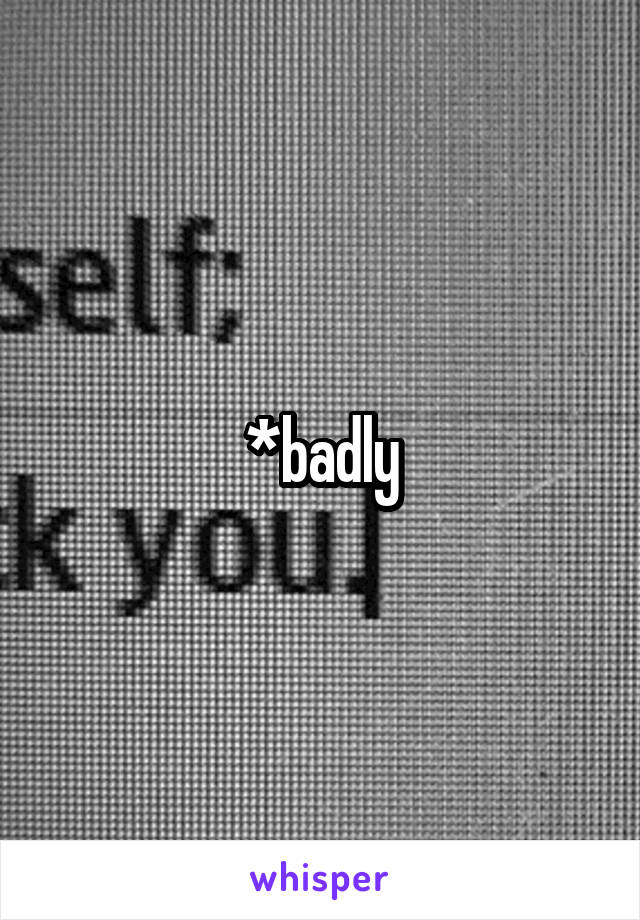 *badly