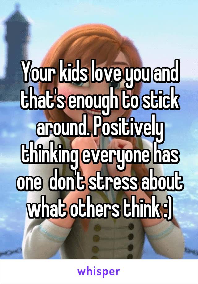 Your kids love you and that's enough to stick around. Positively thinking everyone has one  don't stress about what others think :)