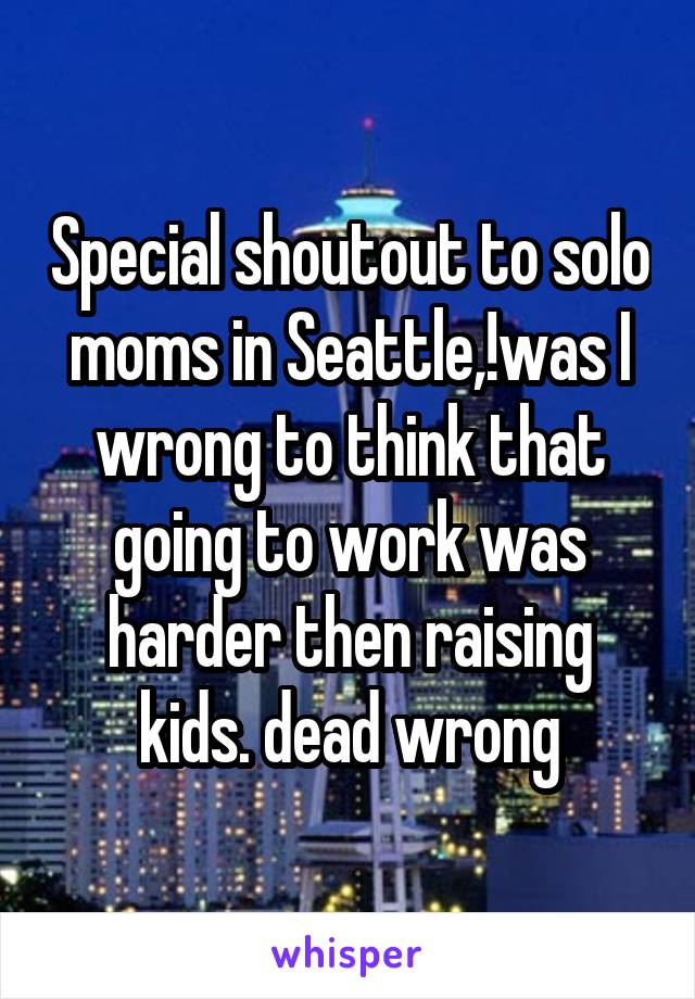 Special shoutout to solo moms in Seattle,!was I wrong to think that going to work was harder then raising kids. dead wrong