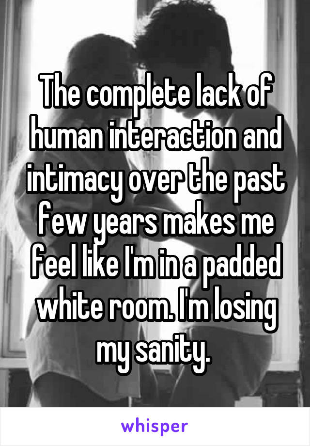 The complete lack of human interaction and intimacy over the past few years makes me feel like I'm in a padded white room. I'm losing my sanity. 