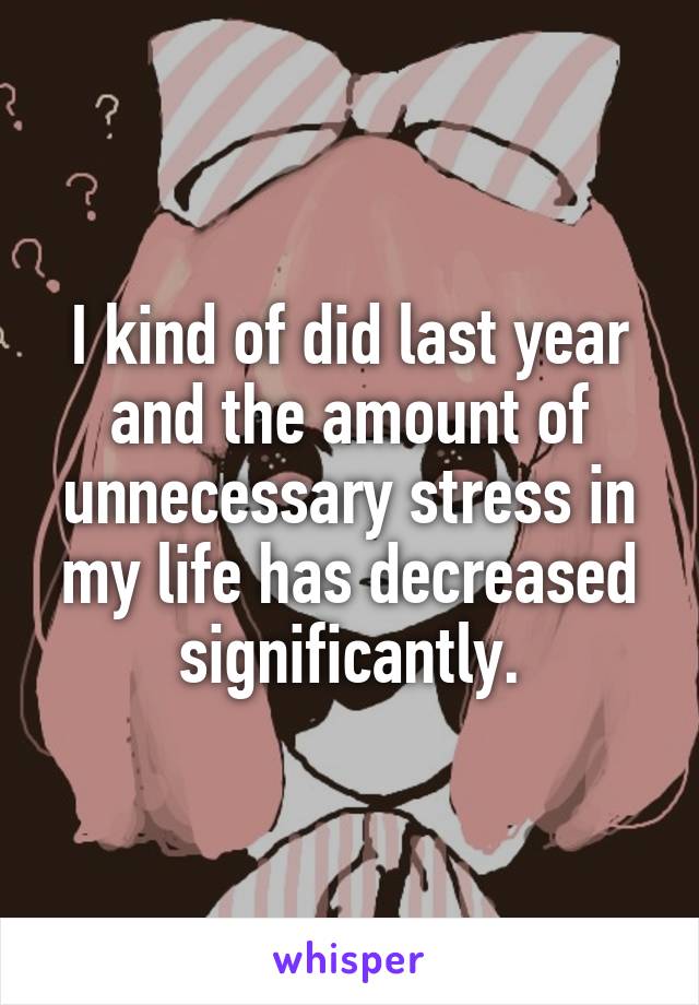 I kind of did last year and the amount of unnecessary stress in my life has decreased significantly.