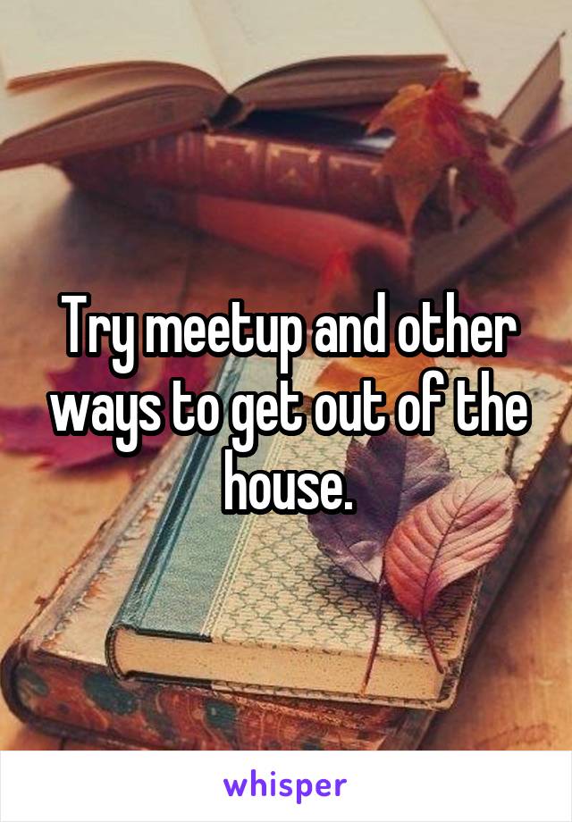 Try meetup and other ways to get out of the house.